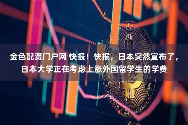 金色配资门户网 快报！快报，日本突然宣布了，日本大学正在考虑上涨外国留学生的学费