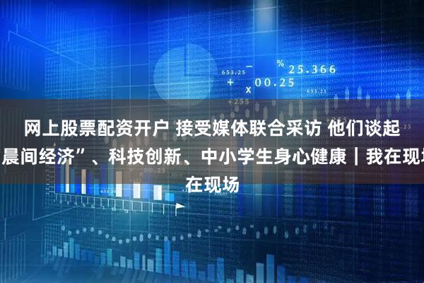 网上股票配资开户 接受媒体联合采访 他们谈起“晨间经济”、科技创新、中小学生身心健康｜我在现场