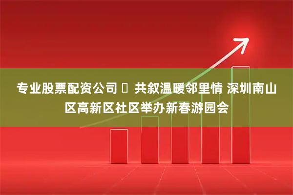 专业股票配资公司 ​共叙温暖邻里情 深圳南山区高新区社区举办新春游园会
