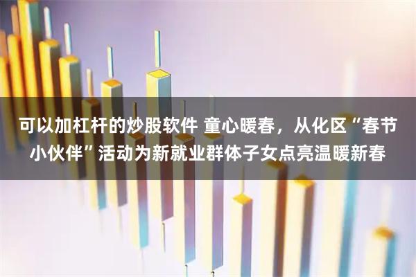 可以加杠杆的炒股软件 童心暖春，从化区“春节小伙伴”活动为新就业群体子女点亮温暖新春