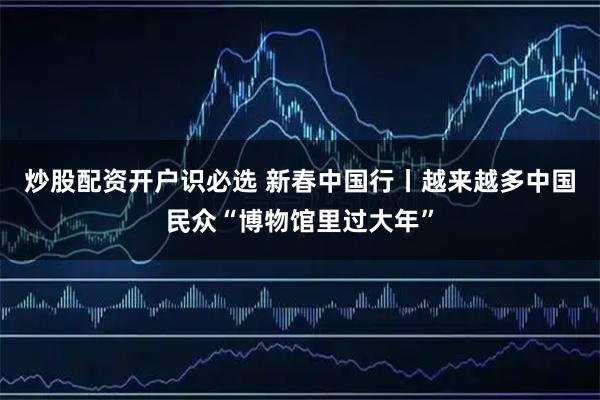 炒股配资开户识必选 新春中国行丨越来越多中国民众“博物馆里过大年”