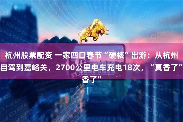 杭州股票配资 一家四口春节“硬核”出游：从杭州自驾到嘉峪关，2700公里电车充电18次，“真香了”