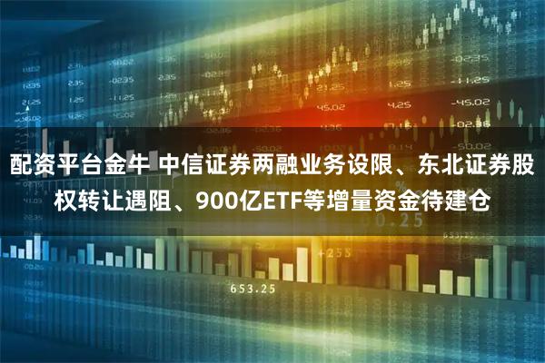 配资平台金牛 中信证券两融业务设限、东北证券股权转让遇阻、900亿ETF等增量资金待建仓
