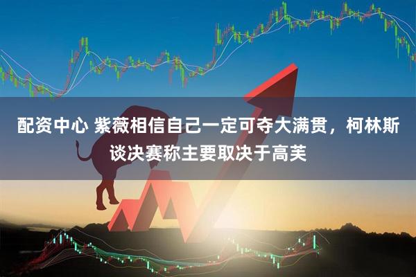 配资中心 紫薇相信自己一定可夺大满贯，柯林斯谈决赛称主要取决于高芙