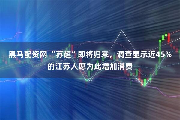 黑马配资网 “苏超”即将归来，调查显示近45%的江苏人愿为此增加消费