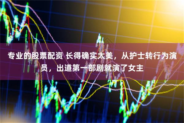 专业的股票配资 长得确实太美，从护士转行为演员，出道第一部剧就演了女主