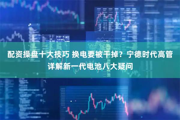 配资操盘十大技巧 换电要被干掉？宁德时代高管详解新一代电池八大疑问