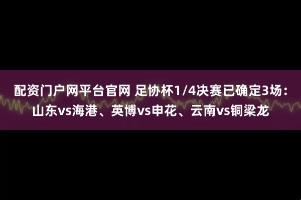 配资门户网平台官网 足协杯1/4决赛已确定3场：山东vs海港、英博vs申花、云南vs铜梁龙