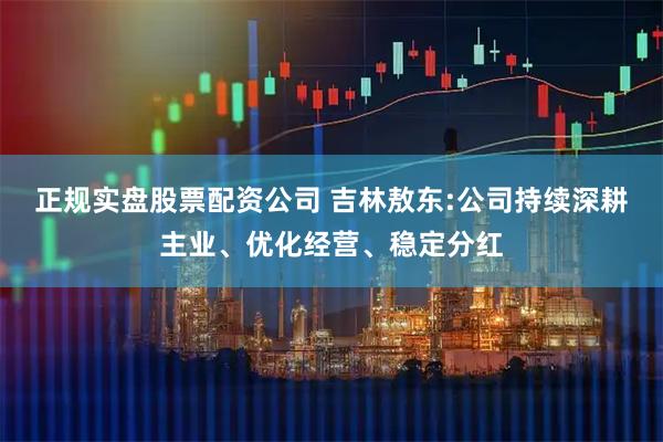 正规实盘股票配资公司 吉林敖东:公司持续深耕主业、优化经营、稳定分红